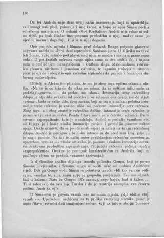 150
Da Ivi Andriću nIJe stran ovaj način imenovanja, koji su upotreblja-
vali mnogi naši pisci, pokazuje i ime krčme, u kojoj se opio Siman poslije
odbačenog mu priziva. O mehani »Kod Kreštalice« Andrić nije rekao nijed-
nu riječ, pa ipak čitalac ima potpunu predodžbu o njoj, makar samo po
njezinu imenu i događaju, koji se u njoj dogodio.
Opis prirode, mjesta i Simana pred dolazak Ibrage potpuno glasovno
odgovara sadržaju: »Prvi dani septembra. Sunčano jutro. U šljiviku na travi
leži Siman, ruke zaturio pod glavu, nad njim se modre i savijaju grane pune
roda. « U pet kratkih rečenica ovoga opisa samo su dva mukla (k), i to,oba
puta u posljednjem nenaglašenom i kratkom slogu. Maksimalnom zvučno­
šću glasova, oštrinom i jasnoćom okluziva, te laganim trohejskim ritmom
'pisac je oživio i obogatio opis raskošne septembarske prirode i Simanova du-
ševnog zadovoljstva.
Učitelj je Aleksa bio pijanica, te mu je zbog toga općina otkazala slu-
žbu. »Na to je on izjavio da otkaz ne prima, da . će opštinu tužiti sudu za
prekršaj ugovora, i - da prelazi na islam.« Intonacija ovog rečeničkog
sklopa je otprilike ovakva: od početka prve rečenice ona opada sve do riječi
»prima«, kada se nešto diže, zbog zareza, koji se iza nje nalazi; početna into-
nacija treće rečenice je znatno niža od početne intonacije prve rečenice.
Zbog toga, a i zbog znatnije rečenične dužine, intonacija treće rečenice je
prema kraju sasvim niska. Pointa čitave misli je u četvrtoj rečenici. Da bi
ostvario zaprepaštenje, koje je u sadržaju, Andrić se poslužio veznikom »i«,
od kojega je i inače visoku intonaciju povisio i produljio pauzom nakon
njega. Dakle učinivš i, da se pointa misli-osjećaja nalazi na kraju rečeničnog
sklopa, Andrić je postigao vrlo nisku intonaciju do pred sam kraj, gdje ju
je naglo povisio. Na taj je način autor prekidanjem rečeni čne monotonije,
upotrebom veznika »i« visoke artikulacije, pauzom i skokom intonacije ostva-
rio zvukovnu predodžbu zaprepaštenja. (Slijede,ća rečenica počinje riječju
»zaprepašćenje «. Ovakav je postupak karakterističan za Andrića, koji nI
pod koju cijenu ne prekida vezanost kazivanja.)
Iz djelomične analize dijaloga između policajca Genga, koji je poveo
Simana povjereniku, i Simana, mogu se uočiti neke od osobina Andrićeve
riječi. Dok ga Gengo vodi, Siman se pokušava izvući: »Idi ti,« veli on poli-
cajcu, »molim te, a ja znam gdje je gospodin povjerenik. Evo me odmah,
kad ti kažem.« Nato će Gengo: »Ne zavrzuj , nego hajde, kad ti kažem . . .
Ti si zaboravio da ovo nije Turska i da je Austrija zastupila, evo četvrta
godina. Austrija, ej!«
U Simanovu je govoru veznik »a« na onom mjestu, gdje obično stoji
veznik »i«. Upotrebom neobičnog za tu priliku rastavnog veznika, pisac je
uspio čitavoj rečenici dati izmijenjeni smisao, koji uključuje akciju: Simanov
 
