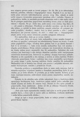 152
tera njegova govora može se izvesti potpun i živ lik. Bio je to dobroćudan,
duševan, pobožan, odlučan i blagoglagoljiv starac. Pogleda li se, na koji je
način pisac ostvario individualizaciju govora ovog lika, odmah se može
uočiti njegovo izvanredno poznavanje narodnog stila i rječnika. Upravo je
neshvatljivo, koliko je narodnih govornih elemenata stalo u tako malo riječi.
Da bi postigao poslovičnu jezgrovitost narodskog izraza, pisac se služi para-
taksom i elipsom. Na pr. »Usta ima, jezik nema; crna zemlja, bog dao«, ili
- »ali pamet u oblacima«. Poređenje je također narodno: »pa da mi je iz
oka izišao«, a rječnik je dosta neobi čan, pomalo arhaičan, ali potpuno na-
rodni ~> ispiliti «, »krotka«). Andrić, koji se kloni patetike u stilu i jeziku,
dozvoljava (na pravom mjestu), da stari -=-- rekao sam - blagoglagoljivi
seljak začini svoju misao rečenicom ponešto nategnute stilizacije.
Evo m~handžije, kako ga je ocrtao Andrić:
»Ovaj neće dulje od jeseni, kaže mehandžija svome momku braneći se
od dima sa ognjišta i pokazujući na tuberkuloznog Simana na terasi.« I malo
zatim pogledavši u bega: »Svakog dana gledam kad će ga damIa kucnuti i
kad će se izvrnuti,« - kaže svom momku mehandžija koji voli mračna i
zloguka predviđanja. « Dvije rečenice potpuno iste konstrukcije dovoljne su,
da čitalac stekne pravi, umjetnički dan lik mehandžije. Subjektni dio ovih
rečenica jest kazivanje u oba slučaja identične sadržine nešto izmijenjenom
rečeničnom konstrukcijom. Intonacije su jednog i drugog kazivanja jednake.
Objektni je dio zajednički u oba s~učaja, a izrečen je istim riječima. Ovakvo
višestruko ponavljanje forme i sadržaja ima svoju umjetničku opravdanost,
jer preko njega i preko kazanog sadržaja čitalac zamišlja lik mehandžije.
Mehandžija nas se doimlje kao zlurad, pun prezira i neljudske mirnoće, ani-
malno bezosjećajan, samoživ i primitivan čovjek. .
Upotreba pridjeva u umjetničkom djelu je samo onda umjesna, kad je
misaono-osjećajna vrijednost imenice u kontekstu umjetničkog djela ili pre-
snažna, pa je treba ublažiti, ili preslaba, pa je treba osnažiti. Kriterij je pri
tome osjećajno-misaona adekvatnost izraza prema umjetničkoj zamisli, na-
dahnuću.
Pokušat ću da odredim neke stilske zakonitosti, koje u Andrićevu djelu
upravljaju korištenjem boja. Andrićeva paleta sadrži jedva nekoliko pre-
laznih nijansa od modre do rumene boje. Navest ću dva opisa prirode iz
pripovijetke, koju analiziram. Jedan od tih je slikanje Simanove livade,
kada on na njoj leži i dočekuje Ibragu.
»Pod njim topla septembarska zemlja, nad njim se savile grane od roda
modrih šljiva, a kroz njih se nazire nebo sa dubokom, svetlijom modrinom
i tanka belina pamučastih oblaka.«
Drugi je opis s kraja pripovijetke, kada se radnja prenosi u mehanu
pored Kozje ćuprije.
 