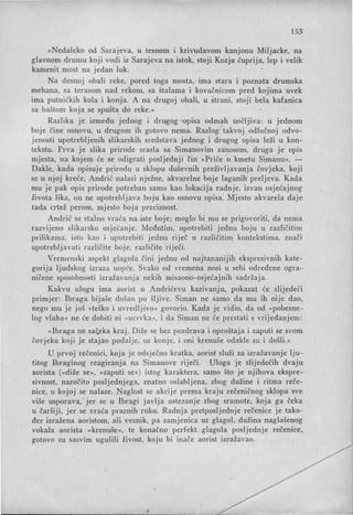 153:
»Nedaleko od Sarajeva, u tesnom i krivudavom kanjonu Miljacke, na
glavnom drumu koji vodi iz Sarajeva na istok, stoji Kozja ćuprija, lep i velik
kamenit most na jedan luk.
Na desnoj obali reke, pored toga mosta, ima stara i poznata drumska
mehana, sa terasom nad rekom, sa štalama i kovačnicom pred kojima uvek
ima putni čkih kola i konja. A na drugoj obali, u strani, stoji bela kafanica
sa baštom koja se spušt~ do reke.«
Razlika je između jednog i drugog 'opisa odmah uočljiva: u jednom
boje čine osnovu, u drugom ih gotovo nema. Razlog takvoj odlučnoj odvo-
jenosti upotrebljenih slikarskih sredstava jednog i drugog opisa leži u kon-
tekstu. Prva je slika prirode srasla sa Simanovim zanosom, druga je opis
mjesta, na kojem će se odigrati posljednji čin »Priče o kmetu Simanu«. -
Dakle, kada opisuje prirodu u sklopu duševnih preživljavanja čovjeka, koji
se u njoj kreće, Andrić nalazi nježne, akvarelne boje laganih preljeva. Kada
mu je pak opis prirode potreban samo kao lokacija radnje, izvan osjećajnog
života lika, on ne upotrebljava boju kao osnovu opisa. Mjesto akvarela daje
tada crtež perom, mjesto boja preciznost.
Andrić se stalno vraća na iste boje; moglo bi mu se prigovoriti, da nema
razvijeno slikarsko osjećanje. Međutim, upotrebiti jednu boju u različitim
prilikama, isto kao i upotrebiti jednu riječ u različitim kontekstima, znači
upotrebljavati različite boje, različite riječi.
Vremenski aspekt glagola čini jednu od najtananijih ekspresivnih kate-
gorija ljudskog izraza uopće. Svako od vremena nosi u sebi određene ogra-
ničene sposobnosti izražavanja nekih misaono-osjećajnih sadržaja.
Kakvu ulogu ima aorist u Andrićevu kazivanju, pokazat će slijedeći
primjer: Ibraga bijaše došao po šljive. Siman ne samo da mu ih nije dao,
nego mu je još »teško i uvredljivo« govorio. Kada je vidio, da od »pobesne-
log vlaha« ne će dobiti ni »ucrvka«, i da Siman ne će prestati s vrijeđanjem:
»Ibraga ne sa~eka kraj. Diže se bez pozdrava i oproštaja i zaputi se svom
čovjeku koji je stajao podalje, uz konje, i oni krenuše odakle su i došli.«
U prvoj rečenici, koja je odsječno kratka, aorist služi za izražavanje lju-
titog Ibraginog reagiranja na 'Simanove riječi. Uloga je slijedećih dvaju
aorista (»diže se«, »zaputi se«) istog karaktera, samo što je njihova ekspre-
sivnost, naročito posljednjega, znatno oslabljena, zbog dužine i ritma reče­
nice, u kojoj se nalaze. Naglost se akcije prema kraju rečeničnog sklopa sve-
više usporava, jer se u Ibragi javlja ustezanje zbog sramote, koja ga čeka
u čaršiji, jer se vraća praznih ruku. Radnja pretposljednje rečenice je tako-
đer izražena aoristom, ali veznik, pa zamjenica uz glagol, dužina naglašenog
vokala aorista »krenuše«, te konačno perfekt glagola posljednje rečenice.
gotovo su sasvim ugušili živost, koju bi inače aorist izražavao.
 