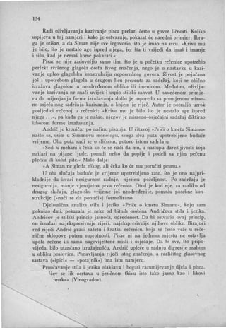 154
Radi oživljavanja kazivanje pisca prelazi često u govor ličnosti. Koliko
uspijeva u toj namjeri i kako je ostvaruje, pokazat će naredni primjer: Ibra-
ga je otišao, a da Siman nije sve izgovorio, što je imao na ·srcu. »Krivo mu
je bilo, što je nestalo age ispred njega, jer šta ti vrijedi da i~aš i imanje
i silu, kad je nemaš kome pokazati.«
Pisac se nije zadovoljio samo tim, što je u početku rečenice upotrebio
perfekt svršenog glagola dosta živog značenja, nego je u nastavku u kazi-
vanje upleo' glagoisku konstrukciju neposrednog govora. Živost je pojačana
još i upotrebom glagola u drugom licu prezenta za sadržaj, koji se obično
izražava glagolom u neodređenom obliku ili imenicom. Međutim, oživlja-
vanje kazivanja ne znači uvijek i uspio stilski zahvat. U navedenom primje-
ru do mijenjanja forme izražavanja došlo je usporedo sa promjenom misao-
no-osjećajnog sadržaja kazivanja, o kojem je riječ. Autor je potražio uzrok
posljedici rečenoj u rečenici: »Krivo mu je bilo što je nestalo age ispred
njega ...«, pa kada ga je našao, njegov je misaono-osjećajni sadržaj diktirao
izborom forme izražavanja.
Andrić je kroničar po načinu pisanja. U čitavoj » Priči o kmetu Simanu«
našlo se, osim u Simanovu monologu, svega dva puta upotrebljeno buduće
vrijeme. Oba puta radi se o sli čnom , gotovo istom sadržaju.
»Sedi u mehani i čeka ko će se naći da mu, u nastupu darežljivosti koja
nailazi na pijane ljude, ponudi nešto da popije i podeli sa njim pečenu
plećku ili kolut pite.« Malo dalje:
»A Siman ne gleda nikog, ali čeka ko će mu poručiti pesmu. «
U oba slučaja buduće je vrijeme upotrebljeno zato, što je ono najpri-
ldadnije da izrazi nesigurnost radnje, njezinu poželjnost. Po sadržaju je
nesigurnija, manje vjerojatna prva rečenica. Otud je kod nje, za razliku od
drugog slučaja, glagoisko vrijeme još neodređenije, pomoću posebne kon-
strukcije (» naći se da ponudi«) formulirano.
Djelomična analiza stila i jezika » Priče o kmetu Simanu«, koju sam
pok~šao dati, pokazala je neke od bitnih osobina Andrićeva stila i jezika.
Andrićev je stilski princip jasnoća, određenost. Da bi ostvario ovaj princip,
on iznalazi najekspresivnije riječi, najekspresivnije njihove oblike. Birajući
red riječi Andrić gradi sažetu i kratku rečenicu, koja se često veže u reče­
nične sklopove putem suprotnosti. Pisac ni na jednom mjestu ne ostavlja
upola rečene ili samo nagoviještene misli i osjećaje. Da bi sve, što pripo-
vijeda, bilo utančano izražajnošću, Andrić upleće u radnju digresije mahom
u obliku poslovica. Ponavljanja riječi istog značenj a, a različitog glasovnog
sastava (»špicI« - »potajnik«) ima istu namjeru.
Proučavanje stila i jezika olakšava i bogati razumijevanje djela i pisca,
- ~ čev se lik ocrtava u jezičnom tkivu isto tako jasno kao i likovi
·'maka« (Vinogradov).
 
