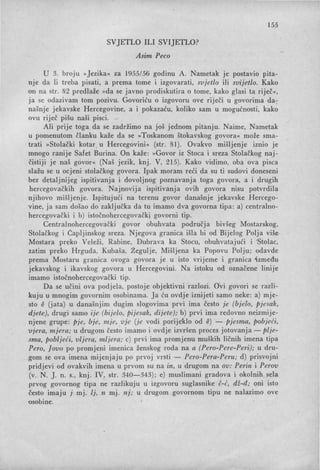 155
SVJETLO ILI .SVIJETLO?
Asim Peca
U 3. broju »Jezika« za 1955156 godinu A. Nametak je postavio pita-
nJe da li treba pisati, a prema tome i izgovarati, svjetlo ili svijetlo. Kako
on na str. 82 predlaže »da se javno prodiskutira o tome, kako glasi ta riječ«,
ja se odazivam tom pozivu. Govoriću o izgovoru ove riječi u govorima da-;-
našnje jekavske Hercegovine, a i pokazaću, koliko sam u mogućnosti, kako
ovu riječ pišu naši pisci.
Ali prije toga da se zadržimo na još jednom pitanju. Naime, Nametak
u pomenutom članku kaže da se »Toskanom štokavskog govora« može sma-
trati »Stolački kotar, u Hercegovini« (str. 81). Ovakvo mišljenje iznio je
mnogo ranije Safet Burina. On kaže: »Govor iz Stoca i sreza Stolačkog naj-
čistiji je naš govor« (Naš jezik, knj. V, 215). Kako vidimo, oba ova pisca
slažu se u ocjeni stolačkog govora. Ipak moram reći da su ti sudovi doneseni
bez detaljnijeg ispitivanja i dovoljnog poznavanja toga govora, a i drugih
hercegovačkih govora. Najnovija ispitivanja ovih govora nisu potvrdila
njihovo mišljenje. Ispitujući na terenu govor današnje jekavske Hercego-
vine, ja sam došao do zaključka da tu imamo dva govorna tipa: a) centralno-
hercegovački i b) istočnohercegovački govorni tip.
Centralnohercegovački govor obuhvata područja bivšeg Mostarskog,
Stolačkog i Čapljinskog sreza. Njegova granica išla bi od Bijelog Polja više
Mostara preko Veleži, Rabine, Dubrava ka Stocu, obuhvatajući i 'Stolac,
zatim preko Hrguda, Kubaša Žeguije, Mišljena ka Popovu Polju; odavde
prema Mostaru granica ovoga govora je u isto vrijeme i granica 'između
jekavskog i ikavskog govora u Hercegovini. Na istoku od označene linije
imamo istočnohercegovački tip.
Da se učini ova podjela, postoje objektivni razlozi. Ovi govori se razli-
kuju u mnogim govornim osobinama. Ja ću ovdje iznijeti samo neke: a) mje-
sto e (jata) u današnjim dugim slogovima prvi ima često je (bjelo, pjesak,
djete), drugi samo ije (bijelo, pijesak, dijete); b) prvi ima redovno neizmije-
njene grupe: pje, bje, mje, vje (je vodi porijeklo od e) - pjesma, pobjeći,
"jera, mjera; u drugQm često imamo i ovdje izvršen proces jotovanja - plje-
sma, pobljeći, vljera, mljera; c) prvi ima promjenu muških ličnih imena tipa
Pero, Jovo po promjeni imenica ženskog roda na a (Pero-Pere-Peri); u dru-
.gom se ova imena mijenjaju po prvoj vrsti - Pero-Pera-Peru; d) prisvojni
pridjevi od ovakvih imena u prvom su na in, u drugom na ov: Perin i Perov
(v. N. J. n. s., knj. IV, str. 340-343); e) muslimani gradova i okolnih sela
prvog govornog tipa ne razlikuju u izgovoru suglasnike č-ć, dž-đ; oni isto
često imaju j mj. lj, n mj. nJ; u drugom govornom tipu ne nalazimo ove
'Osobine.
 