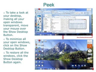 Peek
o To take a look at
your desktop,
making all your
open windows
transparent, move
your mouse over
the Show Desktop
Button.
o To minimize all
your open windows,
click on the Show
Desktop Button.
o To restore all the
windows, click the
Show Desktop
Button again.
 