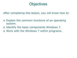 Objectives
After completing this lesson, you will know how to:
o Explain the common functions of an operating
system.
o Identify the basic components Windows 7.
o Work with the Windows 7 within programs.
 