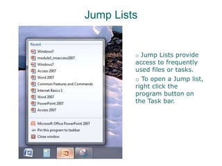 Jump Lists
o Jump Lists provide
access to frequently
used files or tasks.
o To open a Jump list,
right click the
program button on
the Task bar.
 