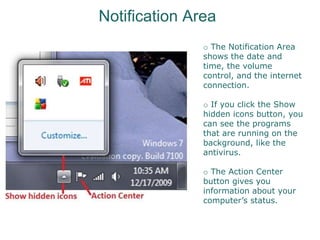Notification Area
o The Notification Area
shows the date and
time, the volume
control, and the internet
connection.
o If you click the Show
hidden icons button, you
can see the programs
that are running on the
background, like the
antivirus.
o The Action Center
button gives you
information about your
computer’s status.
 