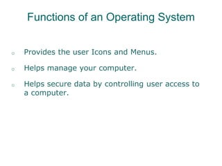Functions of an Operating System
o Provides the user Icons and Menus.
o Helps manage your computer.
o Helps secure data by controlling user access to
a computer.
 