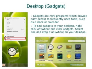 Desktop (Gadgets)
o Gadgets are mini-programs which provide
easy access to frequently used tools, such
as a clock or calendar.
o To add gadgets to your desktop, right
click anywhere and click Gadgets. Select
one and drag it anywhere on your desktop.
 