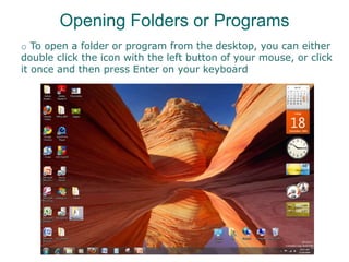 Opening Folders or Programs
o To open a folder or program from the desktop, you can either
double click the icon with the left button of your mouse, or click
it once and then press Enter on your keyboard
 