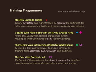 Stealthy Guerrilla Tactics 
Gaining advantage over market leaders by changing the battlefield, the
rules, your strategies, your tactics and, more importantly, your thinking.
Getting even more done with what you already have  
Aimed at CEOs, top management and business owners
focusing on communicating your goals to your workforce.
Sharpening your Interpersonal Skills for Added Value  
Designed to train your employees to be more effective by
teaching them uncommon Communication skills and tricks.
The Executive Brotherhood 
The fine art of Communication from lesser known angles, including
assertiveness and other leadership tools for better performance.
Training Programmes some may be in development stage
 