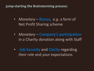 jump-starting the Brainstorming process:
• Monetary – Bonus, e.g. a form of
Net Profit Sharing scheme
• Monetary – Company’s participation
in a Charity donation along with Staff
• Job Security and Clarity regarding
their role and your expectations
 