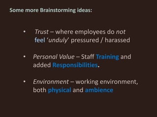 • Trust – where employees do not
feel ‘unduly’ pressured / harassed
• Personal Value – Staff Training and
added Responsibilities.
• Environment – working environment,
both physical and ambience
Some more Brainstorming ideas:
 