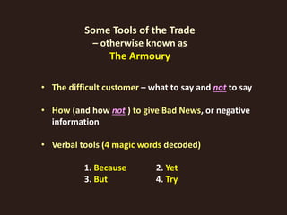 Some Tools of the Trade
– otherwise known as
The Armoury
• The difficult customer – what to say and not to say
• How (and how not ) to give Bad News, or negative
information
• Verbal tools (4 magic words decoded)
1. Because 2. Yet
3. But 4. Try
 