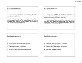 31/03/2014
17
Função da membrana
As unidades de membrana desempenham papéis críticos
em todos os tipos de célula.
Elas oferecem proteção ao citoplasma de todas as
células e organelas internas das células eucariontes, além de
determinar quais moléculas entram e saem de uma célula ou de
uma organela mediada por membrana.
Função da membrana
Todas as unidades de membrana permitem que
determinadas moléculas cruzem livremente, mas bloqueiam, às
vezes completamente, a passagem de outras.
Esse processo conhecido como permeabilidade seletiva
faz parte tanto das células procariontes como das células
eucariontes. Existem seis maneiras pelas quais as moléculas
atravessam as unidades de membrana.
Função da membrana
1. Difusão simples: procariontes e eucariontes.
2. Osmose: procariontes e eucariontes.
3. Difusão facilitada: procariontes e eucariontes.
Função da membrana
4. Transporte ativo: procariontes e eucariontes.
5. Translocação de grupo: apenas procariontes.
6. Endocitose: apenas eucariontes.
 