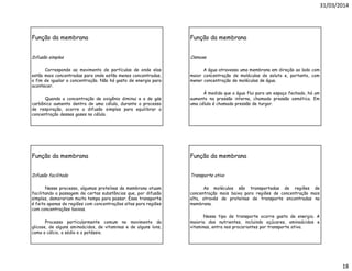 31/03/2014
18
Função da membrana
Difusão simples
Corresponde ao movimento de partículas de onde elas
estão mais concentradas para onde estão menos concentradas,
a fim de igualar a concentração. Não há gasto de energia para
acontecer.
Quando a concentração de oxigênio diminui e a de gás
carbônico aumenta dentro de uma célula, durante o processo
de respiração, ocorre a difusão simples para equilibrar a
concentração desses gases na célula.
Função da membrana
Osmose
A água atravessa uma membrana em direção ao lado com
maior concentração de moléculas de soluto e, portanto, com
menor concentração de moléculas de água.
À medida que a água flui para um espaço fechado, há um
aumento na pressão interna, chamado pressão osmótica. Em
uma célula é chamada pressão de turgor.
Função da membrana
Difusão facilitada
Nesse processo, algumas proteínas da membrana atuam
facilitando a passagem de certas substâncias que, por difusão
simples, demorariam muito tempo para passar. Esse transporte
é feito apenas de regiões com concentrações altas para regiões
com concentrações baixas.
Processo particularmente comum no movimento da
glicose, de alguns aminoácidos, de vitaminas e de alguns íons,
como o cálcio, o sódio e o potássio.
Função da membrana
Transporte ativo
As moléculas são transportadas de regiões de
concentração mais baixa para regiões de concentração mais
alta, através de proteínas de transporte encontradas na
membrana.
Nesse tipo de transporte ocorre gasto de energia. A
maioria dos nutrientes, incluindo açúcares, aminoácidos e
vitaminas, entra nos procariontes por transporte ativo.
 