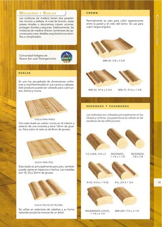:: CONSTRUCCIÓN - CARPINTERÍA
MOLDURAS          Y   DUELAS                        CROWN

Las molduras de madera tienen dos propósi-
tos: función y belleza. A nivel de función, estas   Normalmente se usan para cubrir separaciones
piezas simples o decorativas cubren uniones,        entre la pared y el cielo del techo. Se usa para
protegen bordes y esquinas. Estéticamente, las      cubrir largos ángulos.
molduras de madera ofrecen centenares de op-
ciones para crear detalles arquitectónicos senci-
llos o complicados.




Comunidad Indígena de
Nuevo San Juan Parangaricutiro




DUELAS




                                                                                                            RESIDENCIAL Y ACABADOS
Es una tira escuadrada de dimensiones unifor-
mes y machihembradas en sus cantos y cabezas.
Este producto puede ser utilizado para cubrir pi-
sos, techos y muros.




                                                    REDONDOS Y PASAMANOS


                                                    Los redondos son utilizados principalmente en los
                                                    closets y cortinas. Los pasamanos se utilizan en las
                                                    escaleras de las edificaciones.
Con esta duela se cubren muros en el interior y
exterior de una vivienda y tiene 12mm de grue-
so. Para cubrir el cielo es de 8mm de grueso.




Esta duela es principalmente para piso, también
puede usarse en tapancos o techos. Las medidas
son 18, 25 y 32mm de grueso.


                                                                                                                          19




Se utiliza en exteriores de cabañas y su forma
redonda simula los troncos de un árbol.
 