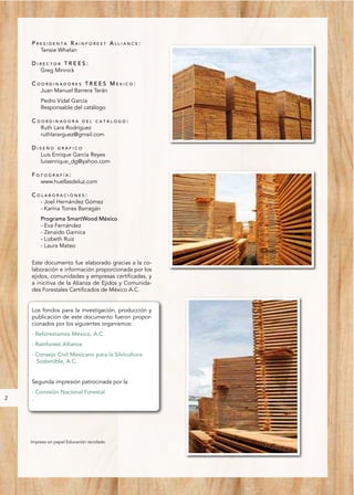 PRESIDENTA RAINFOREST ALLIANCE:
      Tensie Whelan

    DIRECTOR TREES:
      Greg Minnick

    COORDINADORES TREES MÉXICO:
      Juan Manuel Barrera Terán
        Pedro Vidal García
        Responsable del catálogo

    COORDINADORA DEL CATÁLOGO:
      Ruth Lara Rodríguez
      ruthlararguez@gmail.com

    DISEÑO GRÁFICO
      Luis Enrique García Reyes
      luisenrique_dg@yahoo.com

    FOTOGRAFÍA:
      www.huellasdeluz.com

    COLABORACIONES:
      - Joel Hernández Gómez
      - Karina Torres Barragán
        Programa SmartWood México
        - Eva Fernández
        - Zenaido Garnica
        - Lizbeth Ruiz
        - Laura Mateo


    Este documento fue elaborado gracias a la co-
    laboración e información proporcionada por los
    ejidos, comunidades y empresas certificadas, y
    a inicitiva de la Alianza de Ejidos y Comunida-
    des Forestales Certificados de México A.C.


    Los fondos para la investigación, producción y
    publicación de este documento fueron propor-
    cionados por los siguientes organismos:
    - Reforestamos México, A.C.
    - Rainforest Alliance
    - Consejo Civil Mexicano para la Silvicultura
      Sostenible, A.C.


    Segunda impresión patrocinada por la
    - Comisión Nacional Forestal
2   .




    Impreso en papel Educación reciclado
 
