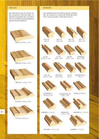 ::
                                 ZOCLOS                                 MARCOS
        RESIDENCIAL Y ACABADOS




                                 Son elementos que se colocan so-       Son utilizados para encuadrar pinturas o fotogra-
                                 bre la pared al nivel del suelo, ro-   fías. Se cuenta con marcos de diferentes tama-
                                 deando el perímetro de una habita-     ños e incluso pueden combinarse entre sí.
                                 ción con el objetivo de protegerla y
                                 aportar efectos estéticos.
CONSTRUCCIÓN - CARPINTERÍA




20
 