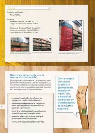 ::

                                 TR I P L A Y
        RESIDENCIAL Y ACABADOS




                                 Productos certificados:
                                     Triplay FSC Puro

                                 Empresas:
                                    Maderería Chuburná S. A. de C. V.
                                    Código de certificación: SW-COC-003525

                                     Maderas de Oriente de Mérida S. A. de C. V.
                                     Código de certificación: SW-COC-003526
                                     Grupo de producto certificado: FSC Puro
CONSTRUCCIÓN - CARPINTERÍA




                                     Fotos: Archivo Maderas de Oriente                              Foto: Archivo Maderería Chuburná




                                     BENEFICIOS         SOCIALES DEL USO DE
                                     MADERA CERTIFICADA                  FS C
                                                                                                    Con tu compra,
                                     El uso de madera certificada por el FSC proporciona bene-
                                     ficios ambientales, económicos y sociales para todos los es-   contribuyes
                                     labones comprendidos en la cadena de valor de la industria
                                     de la madera. Por lo anterior, es fundamental promover la
                                                                                                    no sólo a la
                                     adquisición de productos forestales certificados, apoyando     generación de
                                     así a la conservación de los bosques mexicanos.
                                                                                                    empleos en
                                                                                                    el país, sino
                                                                                                    a mejorar las
                                    - Impulsa el respeto a los derechos de los
                                      trabajadores y de los predios forestales.                     condiciones de
                                    - Brinda seguridad y bienestar al trabajador, a                 los trabajadores
22
                                      través del cumplimiento de las normas de                      de la industria
                                      seguridad y prevención.
                                                                                                    maderera.
                                    - Fomenta la valorización del recurso humano
                                      a través de salarios y beneficios justos.
                                    - Mejora las relaciones con la sociedad y el
                                      gobierno en sus distintos niveles.
                                    - Genera confianza al interior de los predios.
 