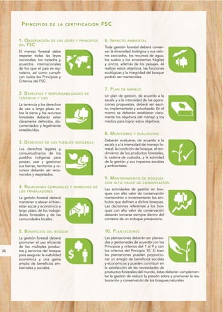PRINCIPIOS           DE LA CERTIFICACIÓN          FSC


     1. O BSERVACIÓN        DE LAS LEYES Y PRINCIPIOS    6. I MPACTO    AMBIENTAL
     DEL FSC
                                                         Toda gestión forestal deberá conser-
     El manejo forestal debe                             var la diversidad biológica y sus valo-
     respetar todas las leyes                            res asociados, los recursos de agua,
     nacionales, los tratados y                          los suelos y los ecosistemas frágiles
     acuerdos internacionales                            y únicos, además de los paisajes. Al
     de los que el país es sig-                          realizar estos objetivos, las funciones
     natario, así como cumplir                           ecológicas y la integridad del bosque
     con todos los Principios y                          podrán ser mantenidas.
     Criterios del FSC.

                                                         7. P LAN   DE MANEJO
     2. D ERECHOS Y RESPONSABILIDADES DE
                                                         Un plan de gestión, de acuerdo a la
     TENENCIA Y USO
                                                         escala y a la intensidad de las opera-
     La tenencia y los derechos                          ciones propuestas, deberá ser escri-
     de uso a largo plazo so-                            to, implementado y actualizado. En el
     bre la tierra y los recursos                        mismo se deberán establecer clara-
     forestales deberán estar                            mente los objetivos del manejo y los
     claramente definidos, do-                           medios para lograr estos objetivos.
     cumentados y legalmente
     establecidos.
                                                         8. M ONITOREO      Y EVALUACIÓN

                                                         Deberán evaluarse, de acuerdo a la
     3. D ERECHOS      DE LOS PUEBLOS INDÍGENAS
                                                         escala y a la intensidad del manejo fo-
     Los derechos legales y                              restal, la condición del bosque, el ren-
     consuetudinarios de los                             dimiento de los productos forestales,
     pueblos indígenas para                              la cadena de custodia, y la actividad
     poseer, usar y gestionar                            de la gestión y sus impactos sociales
     sus tierras, territorios y re-                      y ambientales.
     cursos deberán ser reco-
     nocidos y respetados.
                                                         9. M ANTENIMIENTO DE BOSQUES
                                                         CON ALTO VALOR DE CONSERVACIÓN
     4. R ELACIONES
                  COMUNALES Y DERECHOS DE
                                                         Las actividades de gestión en bos-
     LOS TRABAJADORES
                                                         ques con alto valor de conservación
     La gestión forestal deberá                          mantendrán o incrementarán los atri-
     mantener o elevar el bien-                          butos que definen a dichos bosques.
     estar social y económico a                          Las decisiones referentes a los bos-
     largo plazo de los trabaja-                         ques con alto valor de conservación
     dores forestales y de las                           deberán tomarse siempre dentro del
     comunidades locales.                                contexto de un enfoque precautorio.


     5. B ENEFICIOS     DEL BOSQUE                       10. P LANTACIONES
     La gestión forestal deberá                          Las plantaciones deberán ser planea-
     promover el uso eficiente                           das y gestionadas de acuerdo con los
     de los múltiples produc-                            Principios y criterios del 1 al 9 y con
26   tos y servicios del bosque                          los criterios del Principio 10. Si bien
     para asegurar la viabilidad                         las plantaciones pueden proporcio-
     económica y una gama                                nar un arreglo de beneficios sociales
     amplia de beneficios am-                            y económicos y pueden contribuir en
     bientales y sociales.                               la satisfacción de las necesidades de
                                                         productos forestales del mundo, éstas deberán complemen-
                                                         tar la gestión de reducir la presión sobre y promover la res-
                                                         tauración y conservación de los bosques naturales.
 