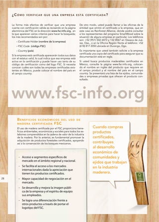 ¿CÓMO        VERIFICAR QUE UNA EMPRESA ESTÁ CERTIFICADA?


     La forma más efectiva de verificar que una empresa          De otro modo, usted puede llamar a las oficinas de la
     cuenta con certificación válida es revisando en la página   entidad que emitió el certificado a la empresa, que en
     electrónica del FSC en la dirección www.fsc-info.org, en    este caso es Rainforest Alliance, donde podrá consultar
     la que aparecen varios criterios para hacer la búsqueda;    a los representantes del programa SmartWood sobre la
     los más recomendados son por:                               situación de alguna empresa en particular. Los teléfonos
                                                                 son: +52 (951) 502 6473 y 132 8567 en Oaxaca de Juá-
         - Certificate Holder (nombre de la empresa)
                                                                 rez, Oax., o en la Oficina Región Norte al teléfono: +52
         - FSC Code (código FSC)                                 (618) 817 2050 ubicada en Durango, Dgo.
         - Country (país)                                        Es importante que usted también solicite a la empresa
                                                                 certificada una copia del certificado para asegurar que su
     Si la empresa está certificada aparecerán todos sus datos
                                                                 documentación está en regla.
     con el estatus valid, lo cual indica que esa empresa está
     activa en la certificación y puede hacer uso tanto de su    Si usted busca productos maderables certificados en
     código de certificación como del logo FSC. Si necesita      México, consulte la página www.fsc-info.org, colocan-
     conocer cuáles son todas las empresas certificadas exis-    do el nombre en inglés del producto que requiere en
     tentes en México, puede colocar el nombre del país en       el campo product y el nombre del país en el campo
     el campo country.                                           country. Se presentará una lista de los ejidos, comunida-
                                                                 des o empresas privadas que ofrecen el producto con-
                                                                 sultado.




     www.fsc-info.org
         BENEFICIOS         ECONÓMICOS DEL USO DE
         MADERA CERTIFICADA               FS C
         El uso de madera certificada por el FSC proporciona bene-           Cuando compras
         ficios ambientales, económicos y sociales para todos los es-        productos
         labones comprendidos en la cadena de valor de la industria
         de la madera. Por lo anterior, es fundamental promover la           certificados,
         adquisición de productos forestales certificados, apoyando
         así a la conservación de los bosques mexicanos.                     contribuyes
                                                                             al desarrollo
                                                                             económico de
           - Acceso a segmentos específicos de                               comunidades y
             mercado en el ámbito regional y nacional.
                                                                             ejidos que trabajan
           - Se facilita el acceso a los mercados                            en la industria
             internacionales dada la apreciación que
             tienen los productos certificados.                              maderera.
28         - Mayor capacidad de negociación en el
             mercado.
           - Se desarrolla y mejora la imagen públi-
             ca de la empresa y el espíritu de equipo
             sus empleados.
           - Se logra una diferenciación frente a
             otros productos a través de portar el
             logotipo del FSC.
 