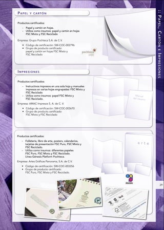 :: PAPEL, CARTÓN
PAPEL      Y CARTÓN


Productos certificados:
    -   Papel y cartón en hojas.
    -   Utiliza como insumos: papel y cartón en hojas
        FSC Mixto y FSC Reciclado

Empresa: Grupo Pochteca S.A. de C.V.




                                                             E
        papel y cartón en hojas FSC Mixto y




                                                            IMPRESIONES
        FSC Reciclado




IMPRESIONES

Productos certificados:
    -   Instructivos impresos en una sola hoja y manuales
        impresos en varias hojas engrapadas: FSC Mixto y
        FSC Reciclado
    -   Utiliza como insumos: papel FSC Mixto y
        FSC Reciclado.
Empresa: AMAC Impresos S. A. de C. V.



        FSC Mixto y FSC Reciclado




Productos certificados:
    -   Folletería, libro de arte, posters, calendarios,
        tarjetas de presentación FSC Puro, FSC Mixto y
        FSC Reciclado.
    -   Utiliza como insumos: diferentes papeles
        FSC Puro, FSC Mixto y FSC Reciclado.
        Línea Génesis Platform Pochteca.
Empresa: Artes Gráficas Panorama, S.A. de C.V.



        FSC Puro, FSC Mixto y FSC Reciclado.



                                                                   29
 