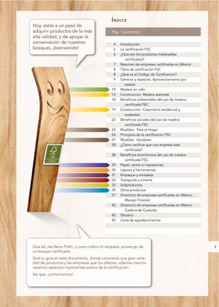 ÍNDICE
Hoy, estás a un paso de
adquirir productos de la más                 Pág. Contenido
alta calidad, y de apoyar la
conservación de nuestros                      4   Introducción
bosques, ¡bienvenido!                         5   La certificación FSC
                                              6   ¿Qué son los productos maderables
                                                     certificados?
                                              7   Resumen de empresas certificadas en México
                                              8   Tipos de certificación FSC
                                              8   ¿Qué es el Código de Certificación?
                                              9   Géneros y especies. Aprovechamiento por
                                                     estado
                                             10   Madera en rollo
                                             13   Construcción. Madera aserrada
                                             18   Beneficios ambientales del uso de madera
                                                     certificada FSC.
                                             19   Construcción. Carpintería residencial y
                                                     acabados
                                             22   Beneficios sociales del uso de madera
                                                     certificada FSC.
                                             23   Muebles. Para el Hogar
                                             26   Principios de la certificación FSC
                                             27   Muebles. Escolares
                                             28   ¿Cómo verificar que una empresa está
                                                     certificada?
                                             28   Beneficios económicos del uso de madera
                                                     certificada FSC.
                                             29   Papel, cartón e impresiones
                                             30   Lápices y herramientas
                                             31   Empaque y embalaje
                                             32   Transporte y minería
                                             33   Subproductos
                                             35   Otros productos
                                             37   Directorio de empresas certificadas en México.
                                                     Manejo Forestal
                                             40   Directorio de empresas certificadas en México.
                                                     Cadena de Custodia
                                             42   Glosario
                                             43   Carta de agradecimientos




Que tal, me llamo Polín, y como indica mi etiqueta, provengo de                                    3
un bosque certificado.
Seré tu guía en este documento, donde conocerás una gran varie-
dad de productos y las empresas que los ofrecen, además mencio-
naremos aspectos importantes acerca de la certificación.
Así que, ¡comencemos!
 