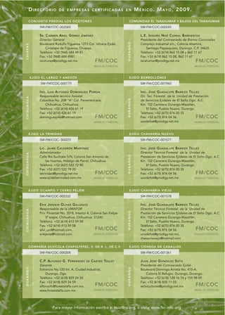 DIRECTORIO                   DE EMPRESAS CERTIFICADAS EN                                      M É X I C O . M A Y O , 2009.

         CONJUNTO PREDIAL LOS OC OTONES                                                         COMUNIDAD EL TARAHUMAR Y BAJÍOS DEL TARAHUMAR
                    SW-FM/COC-003543                                                                      SW-FM/COC-000245

                    S R. C A R M E N A R I E L G Ó M E Z J I M É N E Z                                    L.E. I S I D O RO N O É C O R R A L B A R R I E N T O S
                    Director General                                                                      Presidente del Comisariado de Bienes Comunales




                                                                                             DURANGO
                    Boulevard Rodulfo Figueroa 1273 Col. Urbana Ejidal,                                   Complejo Industrial s/n., Colonia Altamira,
C H I A PA S




                        Cintalapa de Figueroa, Chiapas.                                                       Santiago Papasquiaro, Durango. C.P. 34635
                    Teléfono: +52 (968) 684 49 81                                                         Teléfono: +52 (674) 862 15 08 y 862 11 67
                    Fax: +52 (968) 684 4981                                                               Fax: +52 (674) 862 15 08, 862 11 67
                    ocotones@prodigy.net.mx                              FM/COC                           tarahumar@prodigy.net.mx                           FM/COC
                                                                         MANEJO FORESTAL                                                                    MANEJO FORESTAL



               EJI DO E L LARGO Y ANEXO S                                                       EJIDO BORBOL LONES
                     SW-FM/COC-000170                                                                     SW-FM/COC-001960

                    I N G . L U I S A L F O N S O D O M I N G U E Z P E RE D A                            ING. JOSÉ GUADALUPE BARRIOS TÉLLEZ
                    Responsable técnico forestal                                                          Dir. Tec. Forestal de la Unidad de Prestación
CHIHUAHUA




                                                                                             DURANGO
                    Colombia No. 208 “A” Col. Panamericana,                                               de Servicios Ejidales de El Salto Dgo. A.C.
                        Chihuahua, Chihuahua.                                                             Km. 102 Carretera Durango-Mazatlán,
                    Teléfono: +52 (614) 426 61 19                                                              El Salto, Pueblo Nuevo, Durango.
                    Fax: +52 (614) 426 61 19                                                              Teléfono: +52 (675) 876 00 35
                    dominguezp46@hotmail.com                             FM/COC                           Fax: +52 (675) 876 04 56                           FM/COC
                                                                         MANEJO FORESTAL                  ucodefo6@prodigy.net.mx              MANEJO FORESTAL




         EJIDO LA TRI NIDAD                                                                     EJIDO CHAVARRÍA NUEVO
                    SW-FM/COC- 000231                                                                     SW-FM/COC-001577

                    LIC. JAIME CALDERÓN MARTÍNEZ                                                          ING. JOSÉ GUADALUPE BARRIOS TÉLLEZ
                    Administrador                                                                         Director Técnico Forestal de la Unidad de
CHIHUAHUA




                                                                                             DURANGO




                    Calle Río Suchiate S/N, Colonia San Antonio de                                        Prestación de Servicios Ejidales de El Salto Dgo. A.C.
                         las Huertas, Hidalgo de Parral, Chihuahua.                                       Km. 102 Carretera Durango-Mazatlán,
                    Teléfono: +52 (627) 522 72 90                                                             El Salto, Pueblo Nuevo, Durango.
                    Fax: +52 (627) 522 78 20                                                              Teléfono: +52 (675) 876 00 35
                    latrinidad@prodigy.net.mx                            FM/COC                           Fax: +52 (675) 876 04 56                           FM/COC
                    www.ejidallatrinidad.com.mx            MANEJO FORESTAL                                ucodefo6@prodigy.net.mx              MANEJO FORESTAL




         EJIDO OCAMPO Y CERRO PELÓN                                                             EJIDO CHAVARRÍA VIEJO
                    SW-FM/COC-002232                                                                      SW-FM/COC-001578

                    ERIK JERZAIN OLIVAS GALLEGOS                                                          ING. JOSÉ GUADALUPE BARRIOS TÉLLEZ
                    Responsable de la UMAFOR                                                              Director Técnico Forestal de la Unidad de
CHIHUAHUA




                                                                                             DURANGO




                    Priv. Pimentel No. 3518, Interior 4, Colonia San Felipe                               Prestación de Servicios Ejidales de El Salto Dgo. A.C.
                         5ª etapa, Chihuahua, Chihuahua. 31240                                            Km. 102 Carretera Durango-Mazatlán,
                    Teléfono: +52 (614) 413 59 58                                                             El Salto, Pueblo Nuevo, Durango.
                    Fax: +52 (614) 413 59 58                                                              Teléfono: +52 (675) 876 00 35
                    silvi_uni@hotmail.com,                               FM/COC                           Fax: +52 (675) 876 04 56                           FM/COC
                    erikjersa@hotmail.com                  MANEJO FORESTAL                                ucodefo6@prodigy.net.mx,             MANEJO FORESTAL
                                                                                                          chavarríaviejo@hotmail.com

         COMPAÑÍA SILVÍCOLA CHAPULTEPEC, S. DE R. L. DE C.V.                                    EJIDO CI ÉNEGA DE CABALL OS
                    SW-FM/COC-000208                                                                      SW-FM/COC-001361

                    C.P. A L F O N S O G. F E R N Á N D E Z     DE   C A S T RO TO U L E T                JUAN JOSÉ GONZÁLEZ SOTO
                    Gerente                                                                               Presidente del Comisariado Ejidal
DURANGO




                                                                                             DURANGO




                    Estroncio No.120 Int. A, Ciudad Industrial,                                           Boulevard Domingo Arrieta No. 415-A.
                        Durango, Dgo.                                                                          Colonia El Refugio, Durango, Durango.
                    Teléfono: +52 (618) 829 24 50                                                         Teléfono: +52 (618) 128 16 76 y 159 98 09
                    Fax: +52 (618) 829 24 59                                                              Fax: +52 (618) 835 11 03
                    alfonsofc@forestalalfa.com.mx                        FM/COC                           esilvicultores@prodigy.net.mx                      FM/COC
                    www.forestalalfa.com.mx              MANEJO FORESTAL                                                                                    MANEJO FORESTAL




                                Para mayor información escriba a: lruiz@ra.org, o visite www.fsc-info.org
 