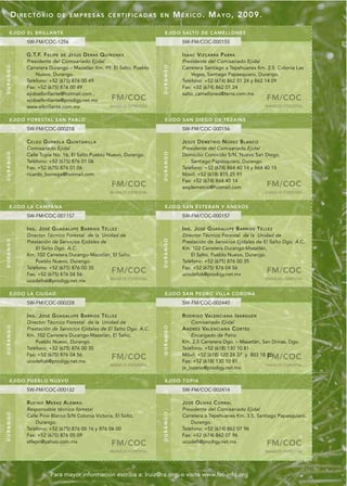 DIRECTORIO              DE EMPRESAS CERTIFICADAS EN                             M É X I C O . M A Y O , 2009.

    EJIDO E L BRI LLANTE                                                     EJI DO SALTO DE CAME LLONES
          SW-FM/COC-1256                                                                SW-FM/COC-000155

          G.T.F. F E L I P E   DE   JESÚS DERAS QUIÑONES                                I S A A C VI Z C A R R A P A R R A
          Presidente del Comisariado Ejidal                                             Presidente del Comisariado Ejidal
DURANGO




                                                                           DURANGO
          Carretera Durango – Mazatlán Km. 99. El Salto, Pueblo                         Carretera Santiago a Tepehuanes Km. 2.5, Colonia Las
              Nuevo, Durango.                                                               Vegas, Santiago Papasquiaro, Durango.
          Teléfono: +52 (675) 876 00 49                                                 Teléfono: +52 (674) 862 01 24 y 862 14 09
          Fax: +52 (675) 876 00 49                                                      Fax: +52 (674) 862 01 24
          ejidoelbrillante@hotmail.com ,                                                salto_camellones@terra.com.mx
          ejidoelbrillante@prodigy.net.mx                FM/COC                                                                           FM/COC
          www.elbrillante.com.mx             MANEJO FORESTAL                                                                              MANEJO FORESTAL


    EJIDO FORE STAL SAN PABLO                                                EJI DO SAN DI EG O DE TEZ AINS
          SW-FM/COC-000218                                                              SW-FM/COC-000156

          C E L S O G U R RO L A Q U I N T A N I L L A                                  JESÚS DEMETRIO NÚÑEZ BLANCO
          Comisariado Ejidal                                                            Presidente del Comisariado Ejidal
DURANGO




                                                                           DURANGO
          Calle Topia No. 16, El Salto Pueblo Nuevo, Durango.                           Domicilio Conocido S/N, Nuevo San Diego,
          Teléfono: +52 (675) 876 01 06                                                     Santiago Papasquiaro, Durango.
          Fax: +52 (675) 876 01 06                                                      Teléfono: +52 (674) 864 40 14 y 864 40 15
          ricardo_borrega@hotmail.com                                                   Móvil: +52 (618) 815 25 91
                                                                                        Fax: +52 (674) 864 40 14
                                                         FM/COC                         arqdemetrio@hotmail.com                           FM/COC
                                                         MANEJO FORESTAL                                                                  MANEJO FORESTAL


    EJIDO LA CAMPANA                                                         EJI DO SAN ES TEBAN Y ANEXOS
          SW-FM/COC-001157                                                              SW-FM/COC-000157

          ING. JOSÉ GUADALUPE BARRIOS TÉLLEZ                                            ING. JOSÉ GUADALUPE BARRIOS TÉLLEZ
          Director Técnico Forestal de la Unidad de                                     Director Técnico Forestal de la Unidad de
DURANGO




                                                                           DURANGO




          Prestación de Servicios Ejidales de                                           Prestación de Servicios Ejidales de El Salto Dgo. A.C.
              El Salto Dgo. A.C.                                                        Km. 102 Carretera Durango-Mazatlán,
          Km. 102 Carretera Durango-Mazatlán, El Salto,                                     El Salto, Pueblo Nuevo, Durango.
              Pueblo Nuevo, Durango.                                                    Teléfono: +52 (675) 876 00 35
          Teléfono: +52 (675) 876 00 35                                                 Fax: +52 (675) 876 04 56
          Fax: +52 (675) 876 04 56
                                                         FM/COC                         ucodefo6@prodigy.net.mx
                                                                                                                                          FM/COC
                                              MANEJO FORESTAL                                                                             MANEJO FORESTAL
          ucodefo6@prodigy.net.mx

    EJIDO LA CIUDA D                                                         EJI DO SAN PEDRO VI LL A CORONA
          SW-FM/COC-000228                                                              SW-FM/COC-002440

          ING. JOSÉ GUADALUPE BARRIOS TÉLLEZ                                            R O D R I G O VA L E N C I A N A I B A RG U E N
          Director Técnico Forestal de la Unidad de                                          Comisariado Ejidal
DURANGO




                                                                           DURANGO




          Prestación de Servicios Ejidales de El Salto Dgo. A.C.                        A N D R É S VA L E N C I A N A C O R T É S
          Km. 102 Carretera Durango-Mazatlán, El Salto,                                     Encargado de Patio
              Pueblo Nuevo, Durango.                                                    Km. 2.5 Carretera Dgo. – Mazatlán, San Dimas, Dgo.
          Teléfono: +52 (675) 876 00 35                                                 Teléfono: +52 (618) 130 10 81
          Fax: +52 (675) 876 04 56
          ucodefo6@prodigy.net.mx
                                                         FM/COC                         Móvil: +52 (618) 120 24 37 y 803 18 35
                                                                                        Fax: +52 (618) 130 10 81
                                                                                                                                          FM/COC
                                                         MANEJO FORESTAL                                                    MANEJO FORESTAL
                                                                                        je_lozano@prodigy.net.mx

    EJIDO PUEB LO N UEVO                                                     EJI DO TOPI A
          SW-FM/COC-000132                                                              SW-FM/COC-002414

          RUFINO MERAZ ALEMÁN                                                           JOSÉ OLIVAS CORRAL
          Responsable técnico forestal                                                  Presidente del Comisariado Ejidal
DURANGO




                                                                           DURANGO




          Calle Pino Blanco S/N Colonia Victoria, El Salto,                             Carretera a Tepehuanes Km. 3.5, Santiago Papasquiaro,
              Durango.                                                                      Durango.
          Teléfono: +52 (675) 876 00 16 y 876 06 00                                     Teléfono: +52 (674) 862 07 96
          Fax: +52 (675) 876 05 09                                                      Fax: +52 (674) 862 07 96
          stfepn@yahoo.com.mx                            FM/COC                         ucodefi@prodigy.net.mx                            FM/COC
                                                         MANEJO FORESTAL                                                                  MANEJO FORESTAL




                        Para mayor información escriba a: lruiz@ra.org, o visite www.fsc-info.org
 