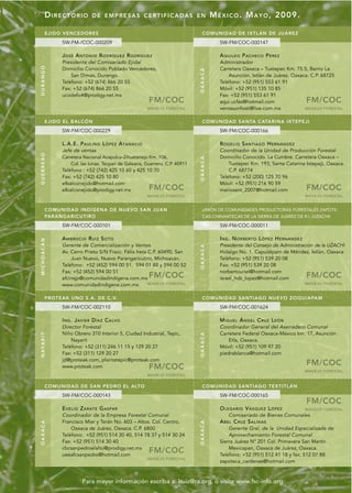DIRECTORIO             DE EMPRESAS CERTIFICADAS EN                                M É X I C O . M A Y O , 2009.

        EJIDO V ENCED ORES                                                         COMUNI DAD DE IXTLÁN DE JUÁREZ
              SW-FM-/COC-000209                                                              SW-FM/COC-000147

              JOSÉ ANTONIO RODRÍGUEZ RODRÍGUEZ                                               A Q U I L E O P A C H E C O P É RE Z
              Presidente del Comisariado Ejidal                                              Administrador
DURANGO




              Domicilio Conocido Poblado Vencedores,                                         Carretera Oaxaca – Tuxtepec Km. 75.5, Barrio La




                                                                                 OAXACA
                  San Dimas, Durango.                                                            Asunción, Ixtlán de Juárez, Oaxaca. C.P. 68725
              Teléfono: +52 (674) 866 20 55                                                  Teléfono: +52 (951) 553 61 91
              Fax: +52 (674) 866 20 55                                                       Móvil: +52 (951) 135 10 85
              ucodefo4@prodigy.net.mx                                                        Fax: +52 (951) 553 61 91
                                                               FM/COC                        aqui.ucfas@hotmail.com                 FM/COC
                                                               MANEJO FORESTAL               ventasunfosti@live.com.mx            MANEJO FORESTAL


        EJIDO E L B ALCÓN                                                          COMUNI DAD SANTA CATARINA IXTE PEJ I
              SW-FM/COC-000229                                                               SW-FM/COC-000166

              L.A.E. P A U L I N O L Ó P E Z A T A N A C I O                                 ROGELIO SANTIAGO HERNÁNDEZ
              Jefe de ventas                                                                 Coordinador de la Unidad de Producción Forestal
GUERRERO




              Carretera Nacional Acapulco-Zihuatanejo Km. 106,                               Domicilio Conocido. La Cumbre. Carretera Oaxaca –




                                                                                 OAXACA
                  Col. las tunas. Tecpan de Galeana, Guerrero. C.P. 40911                        Tuxtepec Km. 193, Santa Catarina Ixtepeji, Oaxaca.
              Teléfono : +52 (742) 425 10 60 y 425 10 70                                         C.P. 68774
              Fax: +52 (742) 425 10 80                                                       Teléfono: +52 (200) 125 70 96
              elbalconejido@hotmail.com                                                      Móvil: +52 (951) 216 90 59
              elbalconejido@prodigy.net.mx                     FM/COC                        mariosant_2007@hotmail.com             FM/COC
                                                               MANEJO FORESTAL                                                      MANEJO FORESTAL


        COMUNI DAD INDÍGENA DE NUEVO SA N JUA N                                    UNIÓN DE COMUNIDADES PRODUCTORAS FORESTALES ZAPOTE-
        PARANGARIC UTIRO                                                           CAS-CHINANTECAS DE LA SIERRA DE JUÁREZ DE R.I. (UZACHI)

              SW-FM/COC-000101                                                               SW-FM/COC-000011

              A M B RO C I O R U I Z S O T O                                                 ING. NORBERTO LÓPEZ HERNÁNDEZ
MICHOACÁN




              Gerente de Comercialización y Ventas                                           Presidente del Consejo de Administración de la UZACHI
                                                                                 OAXACA




              Av. Cerro Prieto S/N Fracc. Félix Ireta C.P. 60490, San                        Hidalgo No. 1. Capulálpam de Méndez, Ixtlán, Oaxaca
                  Juan Nuevo, Nuevo Parangaricutiro, Michoacán.                              Teléfono: +52 (951) 539 20 08
              Teléfono: +52 (452) 594 00 51, 594 01 88 y 594 00 52                           Fax: +52 (951) 539 20 08
              Fax: +52 (452) 594 00 51                                                       norbertouriel@hotmail.com
              afcinsjp@comunidadindigena.com.mx                FM/COC                        israel_hdz_lopez@hotmail.com           FM/COC
              www.comunidadindigena.com.mx            MANEJO FORESTAL                                                               MANEJO FORESTAL


        PROTEAK UNO S.A. DE C.V.                                                   COMUNI DAD SANTIAGO NUEVO ZOQUIAPAM
              SW-FM/COC-002110                                                               SW-FM/COC-001624

              ING. JAVIER DÍAZ CALVO                                                         MIGUEL ÁNGEL CRUZ LEÓN
              Director Forestal                                                              Coordinador General del Aserradero Comunal
              Niño Obrero 310 Interior 5, Ciudad Industrial, Tepic,                          Carretera Federal Oaxaca-México km. 17, Asunción
N AYA R I T




                                                                                 OAXACA




                  Nayarit                                                                        Etla, Oaxaca.
              Teléfono: +52 (311) 246 11 15 y 129 20 27                                      Móvil: +52 (951) 109 97 20
              Fax: +52 (311) 129 20 27                                                       piedrablanca@hotmail.com
              jd@proteak.com, plantatepic@proteak.com
              www.proteak.com                                  FM/COC                                                               FM/COC
                                                                                                                                    MANEJO FORESTAL
                                                               MANEJO FORESTAL


        COMUNI DAD DE SAN PEDRO EL ALTO                                            COMUNI DAD SANTIAGO TEXTITLÁN
              SW-FM/COC-000143                                                               SW-FM/COC-000165
                                                                                                                                    FM/COC
              EVELIO ZÁRATE GASPAR                                                           OLEGARIO VÁSQUEZ LÓPEZ                 MANEJO FORESTAL
              Coordinador de la Empresa Forestal Comunal                                          Comisariado de Bienes Comunales
              Francisco Mier y Terán No. 603 – Altos. Col. Centro,                           ABEL CRUZ SALINAS
OAXACA




                                                                                 OAXACA




                  Oaxaca de Juárez, Oaxaca. C.P. 6800                                            Gerente Gral. de la Unidad Especializada de
              Teléfono: +52 (951) 514 30 40, 514 78 37 y 514 30 24                               Aprovechamiento Forestal Comunal
              Fax: +52 (951) 514 30 40                                                       Sierra Juárez N° 201 Col. Primavera San Martín
              cbcsanpedroelalto@prodigy.net.mx                                                   Mexicapan, Oaxaca de Juárez, Oaxaca.
              ueeafcsanpedro@hotmail.com
                                                               FM/COC                        Teléfono: +52 (951) 512 41 18 y fax: 512 07 88
                                                               MANEJO FORESTAL
                                                                                             zapoteca_cardenas@hotmail.com



                         Para mayor información escriba a: lruiz@ra.org, o visite www.fsc-info.org
 