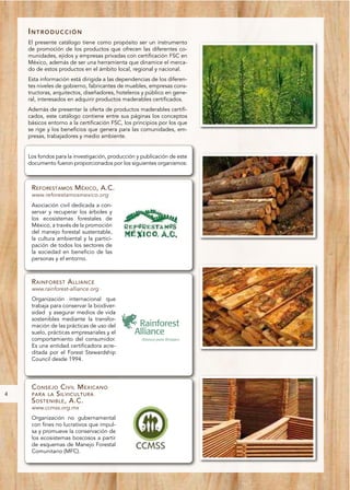 INTRODUCCIÓN
    El presente catálogo tiene como propósito ser un instrumento
    de promoción de los productos que ofrecen las diferentes co-
    munidades, ejidos y empresas privadas con certificación FSC en
    México, además de ser una herramienta que dinamice el merca-
    do de estos productos en el ámbito local, regional y nacional.
    Esta información está dirigida a las dependencias de los diferen-
    tes niveles de gobierno, fabricantes de muebles, empresas cons-
    tructoras, arquitectos, diseñadores, hoteleros y público en gene-
    ral, interesados en adquirir productos maderables certificados.
    Además de presentar la oferta de productos maderables certifi-
    cados, este catálogo contiene entre sus páginas los conceptos
    básicos entorno a la certificación FSC, los principios por los que
    se rige y los beneficios que genera para las comunidades, em-
    presas, trabajadores y medio ambiente.


    Los fondos para la investigación, producción y publicación de este
    documento fueron proporcionados por los siguientes organismos:



     REFORESTAMOS MÉXICO, A.C.
     www.reforestamosmexico.org
     Asociación civil dedicada a con-
     servar y recuperar los árboles y
     los ecosistemas forestales de
     México, a través de la promoción
     del manejo forestal sustentable,
     la cultura ambiental y la partici-
     pación de todos los sectores de
     la sociedad en beneficio de las
     personas y el entorno.



     R AINFOREST A LLIANCE
     www.rainforest-alliance.org
     Organización internacional que
     trabaja para conservar la biodiver-
     sidad y asegurar medios de vida
     sostenibles mediante la transfor-
     mación de las prácticas de uso del
     suelo, prácticas empresariales y el
     comportamiento del consumidor.
     Es una entidad certificadora acre-
     ditada por el Forest Stewardship
     Council desde 1994.




     C ONSEJO C IVIL M EXICANO
4    PARA LA S ILVICULTURA
     S OSTENIBLE , A.C.
     www.ccmss.org.mx
     Organización no gubernamental
     con fines no lucrativos que impul-
     sa y promueve la conservación de
     los ecosistemas boscosos a partir
     de esquemas de Manejo Forestal
     Comunitario (MFC).
 