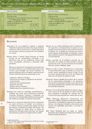 DIRECTORIO             DE EMPRESAS CERTIFICADAS EN                                      M É X I C O . M A Y O , 2009.

       MA DERERÍA CHU BUR NÁ S.A. DE C.V.                                             MADERAS ORIENTE DE MÉRIDA S.A. DE C.V.
               SW-COC-003525                                                                          SW-COC-003526

               O S B A L E. VE N T U R A H E R N Á N D E Z                                            O S B A L E. VE N T U R A H E R N Á N D E Z
               Gerente ventas                                                                         Gerente ventas
               Calle 20 No. 107 X 23, Colonia Chuburná de Hidalgo                                     Calle 65 No. 160 X 11 y 14, Colonia Miraflores C.P.
Y U C AT Á N




                                                                                  Y U C AT Á N
                   C.P. 97200, Mérida, Yucatán                                                            97179, Mérida, Yucatán
               Teléfono: +52 (999) 981 11 60 y 981 10 94                                              Teléfono: +52 (999) 983 05 92 y 983 03 53
               osvald.ventura@bajce.com                                                               osvald.ventura@bajce.com
               www.bajce.com
                                                               COC
                                                             CADENA DE CUSTODIA
                                                                                                      www.bajce.com
                                                                                                                                                      COC
                                                                                                                                                    CADENA DE CUSTODIA




               GLOSARIO

               Aserradero: Es una instalación industrial o artesanal                             Género: Es una unidad sistemática para la clasificación
                  dedicada al aserrado de madera. Es el lugar donde la                             de organismos. Jerárquicamente, el género es una
                  madera en rollo se transforma en madera aserrada al                              categoría taxonómica que se ubica entre la familia y
                  ser sometida a diversos procesos de corte realizados                             la especie; así, un género es un grupo que reúne a
                  con sierras.                                                                     varias especies emparentadas, sin embargo, existen
                                                                                                   algunos géneros que son monoespecíficos (contienen
               Bosque nativo o natural: Áreas boscosas en donde                                    una sola especie).
                  muchas de las características principales y los
                  elementos clave de los ecosistemas nativos tales                               Madera aserrada: Es el producto principal de un
                  como complejidad, estructura y diversidad están                                  aserradero. Es madera en rollo sometida a diversos
                  presentes1.                                                                      procesos de corte. Las más comunes son las tablas,
                                                                                                   tablones, polines, tabletas y vigas.
                   Más que un patrimonio, los bosques son los pulmones
                   de nuestro planeta y son fundamentales para la vida                           Madera en rollo o trozas: Al seleccionar un árbol para
                   humana, pues protegen los mantos acuíferos, las                                 el aprovechamiento, este se derriba y se limpia de
                   especies silvestres que en él habitan, además de que                            ramas y punta, quedando un tronco o fuste, el cual
                   proveen diferentes servicios ambientales como:                                  se corta en secciones de 4, 8, 12, 16, 18 o 20 pies de
                                                                                                   largo para así obtener la madera en rollo.
                   - Captación y filtración de agua
                   - Generación de oxígeno y asimilación de diversos                             Plantación: Áreas forestales que carecen de la mayoría
                     contaminantes                                                                  de las características principales y los elementos
                   - Protección de la biodiversidad                                                 clave de los ecosistemas naturales, que se derivan de
                   - Retención de suelo                                                             actividades de plantación, siembra o de tratamientos
                   - Refugio de fauna silvestre                                                     silviculturales intensivos2.
                   - Belleza escénica y recreación turística.
                                                                                                 Refuerzo: Es una dimensión adicional en grueso, largo y
               Embalaje: Son todos los materiales, procedimientos y                                 ancho, que se le da a la madera en rollo y aserrada,
                 métodos que sirven para acondicionar, presentar,                                   para compensar la pérdida de volumen por las
                 manipular, almacenar, conservar y transportar una                                  contracciones que se presentan cuando ésta se seca.
                 mercancía. El embalaje debe satisfacer tres requisitos:
                 Ser resistente, proteger y conservar el producto.                               TREES: (TR)aining, (E)xtension, (E)nterprises and
                                                                                                    (S)ourcing (TREES). Programa de Rainforest Alliance,
               Especie: Es un grupo de organismos que se caracterizan                               enfocado en actividades de capacitación y asistencia
42                por tener una forma, un tamaño, una conducta y                                    técnica a las empresas forestales comunitarias para
                  un hábitat similares y porque estos rasgos comunes                                mejorar sus habilidades gerenciales y aumentar su
                  permanecen constantes a lo largo del tiempo. Una                                  eficiencia.
                  especie biológica se define como un grupo de
                  poblaciones naturales cuyos individuos son capaces                             WM: Wood Moulding (por sus siglas en Inglés).
                  de polinizarse y producir una descendencia viable.                               Estándares de la industria de molduras de madera de
                                                                                                   Estados Unidos de América.



               1
                 FSC. Estándar Interino para Evaluaciones de Manejo Forestal
               en México, Junio 2006. p. 31                                                      2
                                                                                                     Ibid. p. 33
 