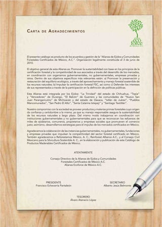 CARTA        DE    AGRADECIMIENTOS




El presente catálogo es producto de los acuerdos y gestión de la “Alianza de Ejidos y Comunidades
Forestales Certificados de México, A.C.”. Organización legalmente constituida el 3 de junio de
2010.

El objetivo general de esta Alianza es: Promover la sustentabilidad con base en los principios de la
certificación forestal y la competitividad de sus asociados a través del desarrollo de los mercados,
en coordinación con organismos gubernamentales, no gubernamentales, empresas privadas y
otros. Dentro de sus objetivos específicos más relevantes están: a) Promover la preservación y
restauración del equilibrio ecológico, a través del aprovechamiento y manejo forestal sostenible de
los recursos naturales; b) Impulsar la certificación forestal FSC, así como c) Defender los intereses
de sus representados a través de la participación en la definición de políticas públicas.

Esta Alianza está integrada por los Ejidos: “La Trinidad” del estado de Chihuahua, “Topia”
y “Vencedores” de Durango, “El Balcón” de Guerrero y las comunidades de “Nuevo San
Juan Parangaricutiro” de Michoacán y del estado de Oaxaca, “Ixtlán de Juárez”, “Pueblos
Mancomunados”, “San Pedro El Alto”, “Santa Catarina Ixtepeji” y “Santiago Textitlán”.

Nuestro compromiso con la sociedad es proveer productos y materias primas forestales cuyo origen
da confianza y certidumbre a la misma, ya que su manejo responsable asegura la sustentabilidad
de los recursos naturales a largo plazo. Del mismo modo trabajamos en coordinación con
instituciones gubernamentales y no gubernamentales para que se reconozcan los esfuerzos de
miles de ejidatarios, comuneros, propietarios y empresas sociales que promueven el comercio
justo; asimismo, desarrollamos estrategias para el impulso de los mercados certificados en México.

Agradecemos la colaboración de las instancias gubernamentales, no gubernamentales, fundaciones
y empresas privadas que impulsan la competitividad del sector forestal certificado en México.
También agradecemos a Reforestamos México, A. C.; Rainforest Alliance A.C., y al Consejo Civil
Mexicano para la Silvicultura Sostenible A. C., en la elaboración y publicación de este Catálogo de
Productos Maderables Certificados de México.


                                          ATENTAMENTE

                    Consejo Directivo de la Alianza de Ejidos y Comunidades
                            Forestales Certificados de México A.C.
                               Alianza Ecoforce de México A.C.




                PRESIDENTE                                               SECRETARIO
       Francisco Echevarría Pantaleón                               Alberto Jesús Belmonte



                                           TESORERO
                                      Álvaro Atanacio López
 