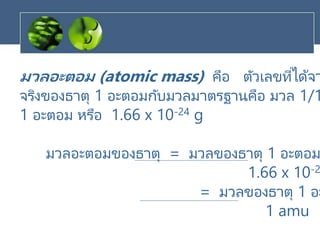 มวลอะตอม (atomic mass) คือ ตัวเลขที่ได้จา
จริงของธาตุ 1 อะตอมกับมวลมาตรฐานคือ มวล 1/1
1 อะตอม หรือ 1.66 x 10-24 g
มวลอะตอมของธาตุ = มวลของธาตุ 1 อะตอม
1.66 x 10-2
= มวลของธาตุ 1 อะ
1 amu
 