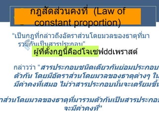 กฎสัดส่วนคงที่ (Law of
constant proportion)
“เป็นกฎที่กล่าวถึงอัตราส่วนโดยมวลของธาตุที่มา
รวมกันเป็นสารประกอบ”
ผู้ที่ตั้งกฎนี้คือ โจเซฟ เพราสต์
กล่าวว่า “สารประกอบชนิดเดียวกันย่อมประกอบด
ตัวกัน โดยมีอัตราส่วนโดยมวลของธาตุต่างๆ ใน
มีค่าคงที่เสมอ ไม่ว่าสารประกอบนั้นจะเตรียมขึ้น
าส่วนโดยมวลของธาตุที่มารวมตัวกันเป
็ นสารประกอบ
จะมีค่าคงที่”
 