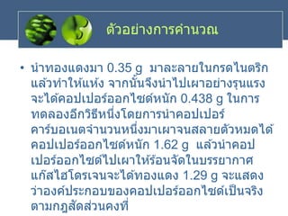 ตัวอย่างการคานวณ
• นาทองแดงมา 0.35 g มาละลายในกรดไนตริก
แล ้วทาให ้แห ้ง จากนั้นจึงนาไปเผาอย่างรุนแรง
จะได ้คอปเปอร์ออกไซด์หนัก 0.438 g ในการ
ทดลองอีกวิธีหนึ่งโดยการนาคอปเปอร์
คาร์บอเนตจานวนหนึ่งมาเผาจนสลายตัวหมดได ้
คอปเปอร์ออกไซด์หนัก 1.62 g แล ้วนาคอป
เปอร์ออกไซด์ไปเผาให ้ร ้อนจัดในบรรยากาศ
แก๊สไฮโดรเจนจะได ้ทองแดง 1.29 g จะแสดง
ว่าองค์ประกอบของคอปเปอร์ออกไซด์เป็นจริง
ตามกฎสัดส่วนคงที่
 