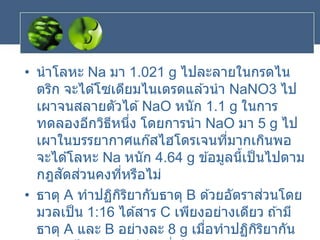 • นาโลหะ Na มา 1.021 g ไปละลายในกรดไน
ตริก จะได ้โซเดียมไนเตรดแล ้วนา NaNO3 ไป
เผาจนสลายตัวได ้NaO หนัก 1.1 g ในการ
ทดลองอีกวิธีหนึ่ง โดยการนา NaO มา 5 g ไป
เผาในบรรยากาศแก๊สไฮโดรเจนที่มากเกินพอ
จะได ้โลหะ Na หนัก 4.64 g ข ้อมูลนี้เป็นไปตาม
กฎสัดส่วนคงที่หรือไม่
• ธาตุ A ทาปฏิกิริยากับธาตุ B ด ้วยอัตราส่วนโดย
มวลเป็น 1:16 ได ้สาร C เพียงอย่างเดียว ถ ้ามี
ธาตุ A และ B อย่างละ 8 g เมื่อทาปฏิกิริยากัน
 