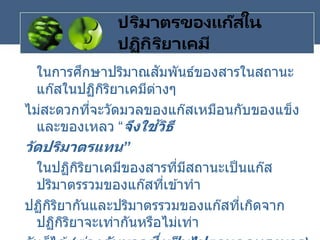 ปริมาตรของแก๊สใน
ปฏิกิริยาเคมี
ในการศึกษาปริมาณสัมพันธ์ของสารในสถานะ
แก๊สในปฏิกิริยาเคมีต่างๆ
ไม่สะดวกที่จะวัดมวลของแก๊สเหมือนกับของแข็ง
และของเหลว “จึงใช้วิธี
วัดปริมาตรแทน”
ในปฏิกิริยาเคมีของสารที่มีสถานะเป็นแก๊ส
ปริมาตรรวมของแก๊สที่เข ้าทา
ปฏิกิริยากันและปริมาตรรวมของแก๊สที่เกิดจาก
ปฏิกิริยาจะเท่ากันหรือไม่เท่า
 