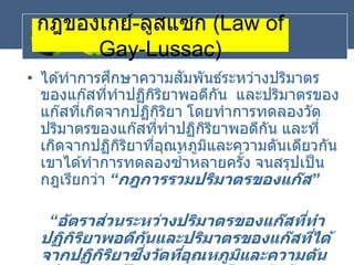 กฎของเกย์-ลูสแซก (Law of
Gay-Lussac)
• ได ้ทาการศึกษาความสัมพันธ์ระหว่างปริมาตร
ของแก๊สที่ทาปฏิกิริยาพอดีกัน และปริมาตรของ
แก๊สที่เกิดจากปฏิกิริยา โดยทาการทดลองวัด
ปริมาตรของแก๊สที่ทาปฏิกิริยาพอดีกัน และที่
เกิดจากปฏิกิริยาที่อุณหภูมิและความดันเดียวกัน
เขาได ้ทาการทดลองซ้าหลายครั้ง จนสรุปเป็น
กฎเรียกว่า “กฎการรวมปริมาตรของแก๊ส”
“อัตราส่วนระหว่างปริมาตรของแก๊สที่ทา
ปฏิกิริยาพอดีกันและปริมาตรของแก๊สที่ได้
จากปฏิกิริยาซึ่งวัดที่อุณหภูมิและความดัน
 
