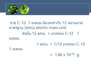 ธาตุ C-12 1 อะตอม มีมวลเท่ากับ 12 หน่วยมวล
มาตรฐาน (amu) atomic mass unit
ดังนั้น 12 amu = มวลของ C-12 1
อะตอม
1 amu = 1/12 มวลของ C-12
1 อะตอม
= 1.66 x 10-24 g
 