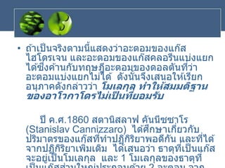 • ถ ้าเป็นจริงตามนี้แสดงว่าอะตอมของแก๊ส
ไฮโดรเจน และอะตอมของแก๊สคลอรีนแบ่งแยก
ได ้ซึ่งค ้านกับทฤษฎีอะตอมของดอลตันที่ว่า
อะตอมแบ่งแยกไม่ได ้ ดังนั้นจึงเสนอให ้เรียก
อนุภาคดังกล่าวว่า โมเลกุล ทาให้สมมติฐาน
ของอาโวกาโดรไม่เป
็ นที่ยอมรับ
ปี ค.ศ.1860 สตานิสลาฟ คันนีซซาโร
(Stanislav Cannizzaro) ได ้ศึกษาเกี่ยวกับ
ปริมาตรของแก๊สที่ทาปฏิกิริยาพอดีกัน และที่ได ้
จากปฏิกิริยาเพิ่มเติม ได ้เสนอว่า ธาตุที่เป็นแก๊ส
จะอยู่เป็นโมเลกุล และ 1 โมเลกุลของธาตุที่
 