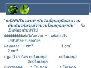 “แก๊สที่ปริมาตรเท่ากันวัดที่อุณภูมิและความ
ดันเดียวกันจะมีจานวนโมเลกุลเท่ากัน” จึง
เป็นที่ยอมรับทั่วไป
แก๊สไฮโดรเจน + แก๊สคลอรีน
แก๊สไฮโดรเจนคลอไรด์
ผลทดลอง 1 cm3 1 cm3
2 cm3
กฎอาโวกาโดร n โมเลกุล n โมเลกุล
2n โมเลกุล
 