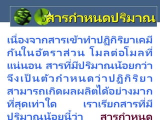 สารกาหนดปริมาณ
เนื่องจากสารเข้าทาปฏิกิริยาเคมี
กันในอัตราส่วน โมลต่อโมลที่
แน่นอน สารที่มีปริมาณน้อยกว่า
จึงเป็ นตัวกาหนดว่าปฏิกิริยา
สามารถเกิดผลผลิตได้อย่างมาก
ที่สุดเท่าใด เราเรียกสารที่มี
้
 