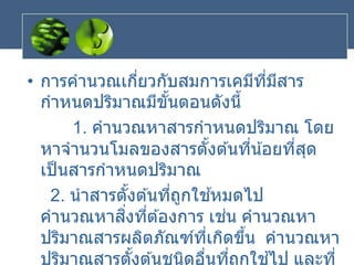 • การคานวณเกี่ยวกับสมการเคมีที่มีสาร
กาหนดปริมาณมีขั้นตอนดังนี้
1. คานวณหาสารกาหนดปริมาณ โดย
หาจานวนโมลของสารตั้งต ้นที่น้อยที่สุด
เป็นสารกาหนดปริมาณ
2. นาสารตั้งต ้นที่ถูกใช ้หมดไป
คานวณหาสิ่งที่ต ้องการ เช่น คานวณหา
ปริมาณสารผลิตภัณฑ์ที่เกิดขึ้น คานวณหา
ปริมาณสารตั้งต ้นชนิดอื่นที่ถูกใช ้ไป และที่
 