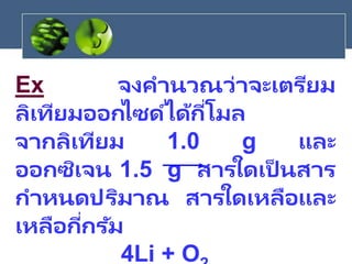 Ex จงคานวณว่าจะเตรียม
ลิเทียมออกไซด์ได้กี่โมล
จากลิเทียม 1.0 g และ
ออกซิเจน 1.5 g สารใดเป็ นสาร
กาหนดปริมาณ สารใดเหลือและ
เหลือกี่กรัม
4Li + O
 
