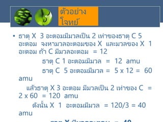 ตัวอย่าง
โจทย์
• ธาตุ X 3 อะตอมมีมวลเป็น 2 เท่าของธาตุ C 5
อะตอม จงหามวลอะตอมของ X และมวลของ X 1
อะตอม ถ้า C มีมวลอะตอม = 12
ธาตุ C 1 อะตอมมีมวล = 12 amu
ธาตุ C 5 อะตอมมีมวล = 5 x 12 = 60
amu
แล้วธาตุ X 3 อะตอม มีมวลเป็น 2 เท่าของ C =
2 x 60 = 120 amu
ดังนั้น X 1 อะตอมมีมวล = 120/3 = 40
amu
 