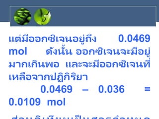 แต่มีออกซิเจนอยู่ถึง 0.0469
mol ดังนั้น ออกซิเจนจะมีอยู่
มากเกินพอ และจะมีออกซิเจนที่
เหลือจากปฏิกิริยา
0.0469 – 0.036 =
0.0109 mol
 