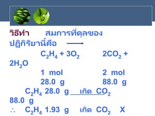 วิธีทา สมการที่ดุลของ
ปฏิกิริยานี้คือ
C2H4 + 3O2 2CO2 +
2H2O
1 mol 2 mol
28.0 g 88.0 g
C2H4 28.0 g เกิด CO2
88.0 g
 C2H4 1.93 g เกิด CO2 X
 