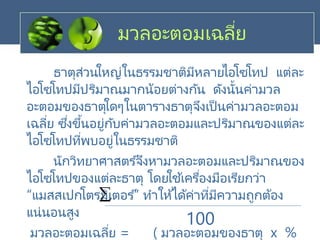 มวลอะตอมเฉลี่ย
ธาตุส่วนใหญ่ในธรรมชาติมีหลายไอโซโทป แต่ละ
ไอโซโทปมีปริมาณมากน้อยต่างกัน ดังนั้นค่ามวล
อะตอมของธาตุใดๆในตารางธาตุจึงเป็นค่ามวลอะตอม
เฉลี่ย ซึ่งขึ้นอยู่กับค่ามวลอะตอมและปริมาณของแต่ละ
ไอโซโทปที่พบอยู่ในธรรมชาติ
นักวิทยาศาสตร ์จึงหามวลอะตอมและปริมาณของ
ไอโซโทปของแต่ละธาตุ โดยใช ้เครื่องมือเรียกว่า
“แมสสเปกโตรมิเตอร ์” ทาให้ได้ค่าที่มีความถูกต้อง
แน่นอนสูง
มวลอะตอมเฉลี่ย = ( มวลอะตอมของธาตุ x %

100
 
