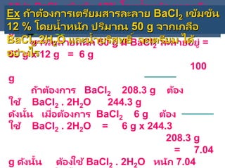 วิธีทา BaCl2 เข้มข้น 12% โดยน้าหนัก หมายถึง
สารละลายหนัก 100 g มี BaCl2 ละลายอยู่ 12
g
สารละลายหนัก 50 g มี BaCl2 ละลายอยู่ =
50 g x 12 g = 6 g
100
g
ถ้าต้องการ BaCl2 208.3 g ต้อง
ใช้ BaCl2 . 2H2O 244.3 g
ดังนั้น เมื่อต้องการ BaCl2 6 g ต้อง
ใช้ BaCl2 . 2H2O = 6 g x 244.3
208.3 g
= 7.04
g ดังนั้น ต้องใช้ BaCl2 . 2H2O หนัก 7.04
Ex ถ้าต้องการเตรียมสารละลาย BaCl2 เข้มข้น
12 % โดยน้าหนัก ปริมาณ 50 g จากเกลือ
BaCl2.2H2O และน้าบริสุทธิ์ จะเตรียม ได้
อย่างไร
 