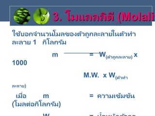 ใช้บอกจานวนโมลของตัวถูกละลายในตัวทา
ละลาย 1 กิโลกรัม
m = W(ตัวถูกละลาย) x
1000
M.W. x W(ตัวทา
ละลาย)
เมื่อ m = ความเข้มข้น
(โมลต่อกิโลกรัม)
3. โมแลลลิตี (Molalit
 
